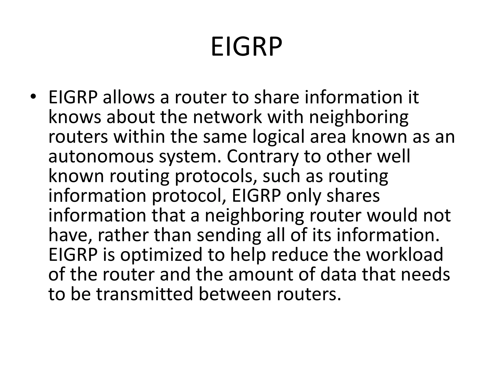 EIGRP
• EIGRP allows a router to share information it
knows about the network with neighboring
routers within the same logical area known as an
autonomous system. Contrary to other well
known routing protocols, such as routing
information protocol, EIGRP only shares
information that a neighboring router would not
have, rather than sending all of its information.
EIGRP is optimized to help reduce the workload
of the router and the amount of data that needs
to be transmitted between routers.
 