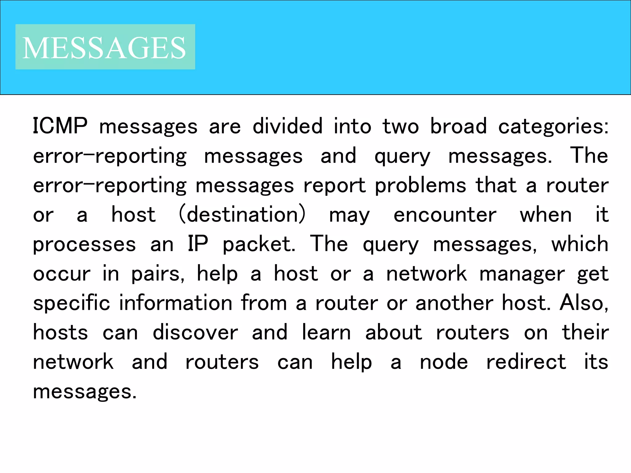 MESSAGES
ICMP messages are divided into two broad categories:
error-reporting messages and query messages. The
error-reporting messages report problems that a router
or a host (destination) may encounter when it
processes an IP packet. The query messages, which
occur in pairs, help a host or a network manager get
specific information from a router or another host. Also,
hosts can discover and learn about routers on their
network and routers can help a node redirect its
messages.
 