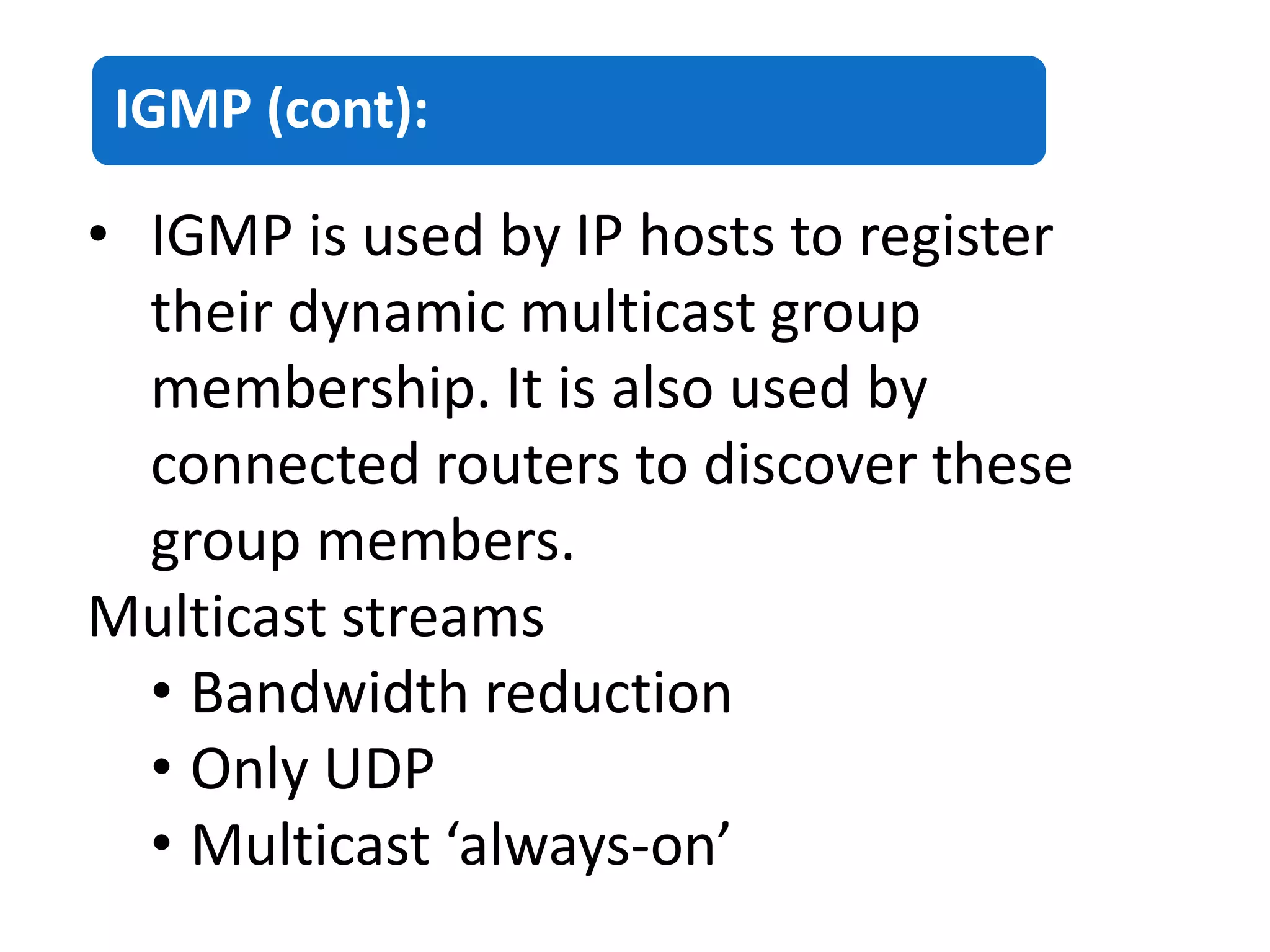 IGMP (cont):
• IGMP is used by IP hosts to register
their dynamic multicast group
membership. It is also used by
connected routers to discover these
group members.
Multicast streams
• Bandwidth reduction
• Only UDP
• Multicast ‘always-on’
 