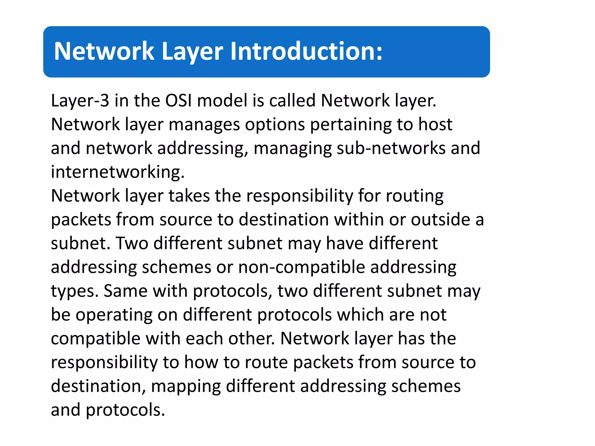 Network Layer Introduction:
Layer-3 in the OSI model is called Network layer.
Network layer manages options pertaining to host
and network addressing, managing sub-networks and
internetworking.
Network layer takes the responsibility for routing
packets from source to destination within or outside a
subnet. Two different subnet may have different
addressing schemes or non-compatible addressing
types. Same with protocols, two different subnet may
be operating on different protocols which are not
compatible with each other. Network layer has the
responsibility to how to route packets from source to
destination, mapping different addressing schemes
and protocols.
 