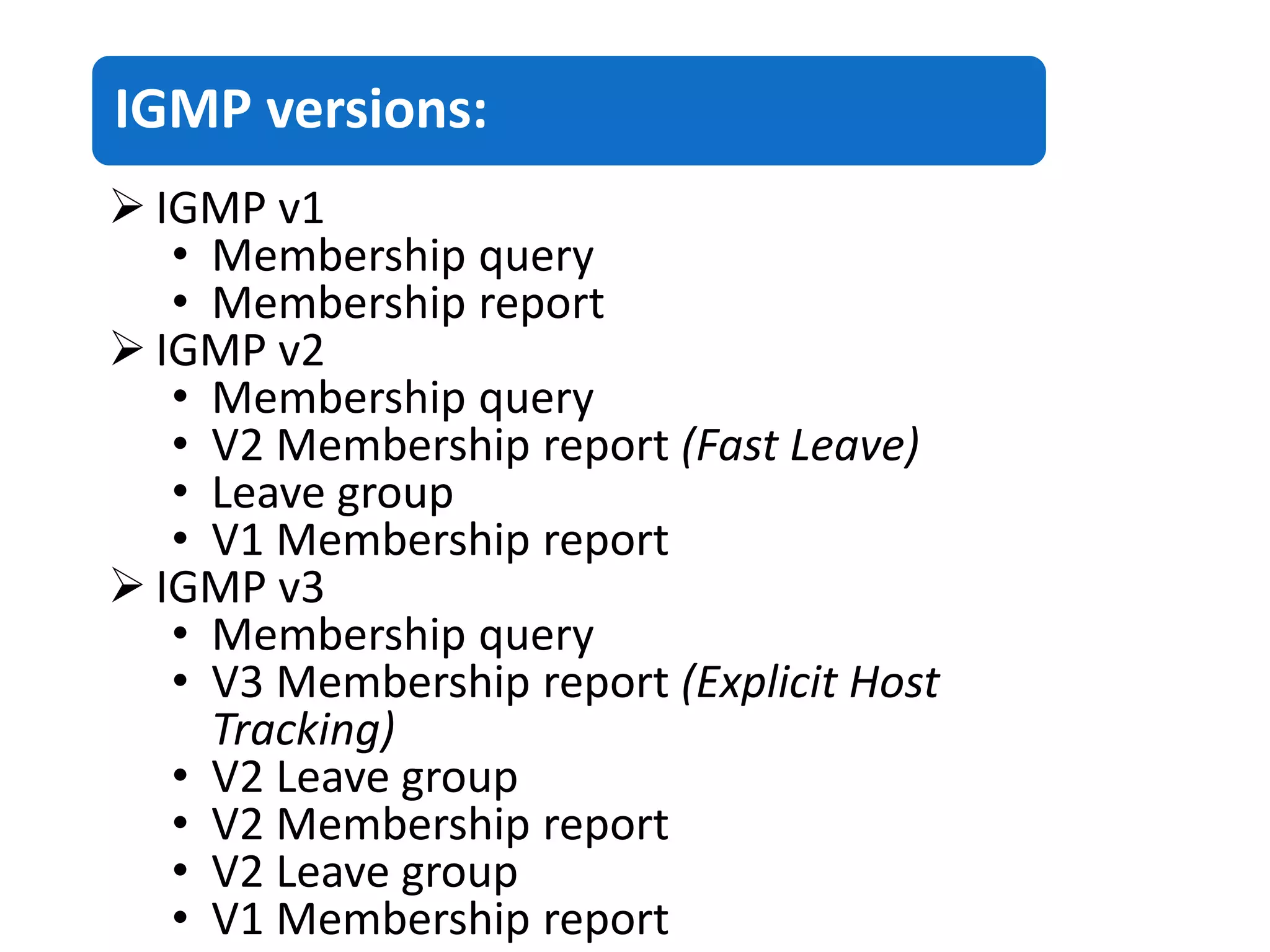 IGMP versions:
 IGMP v1
• Membership query
• Membership report
 IGMP v2
• Membership query
• V2 Membership report (Fast Leave)
• Leave group
• V1 Membership report
 IGMP v3
• Membership query
• V3 Membership report (Explicit Host
Tracking)
• V2 Leave group
• V2 Membership report
• V2 Leave group
• V1 Membership report
 