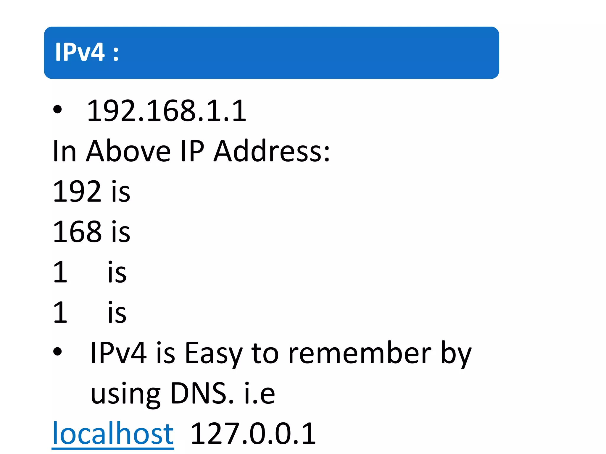 IPv4 :
• 192.168.1.1
In Above IP Address:
192 is
168 is
1 is
1 is
• IPv4 is Easy to remember by
using DNS. i.e
localhost 127.0.0.1
 