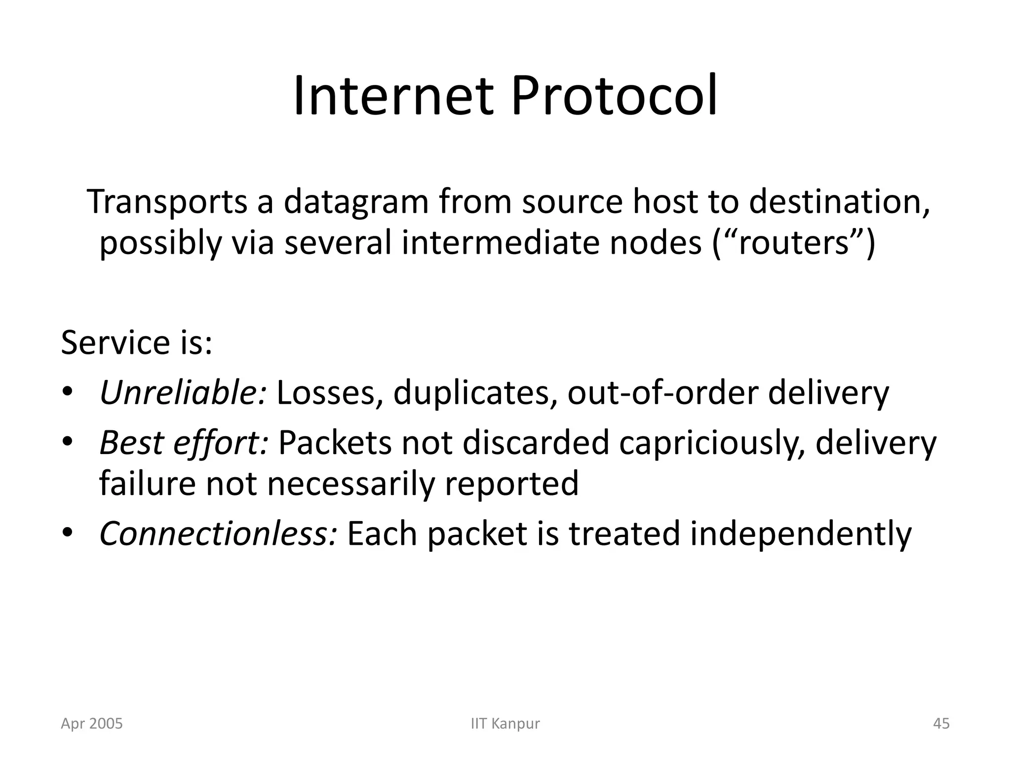 Apr 2005 IIT Kanpur 45
Internet Protocol
Transports a datagram from source host to destination,
possibly via several intermediate nodes (“routers”)
Service is:
• Unreliable: Losses, duplicates, out-of-order delivery
• Best effort: Packets not discarded capriciously, delivery
failure not necessarily reported
• Connectionless: Each packet is treated independently
 