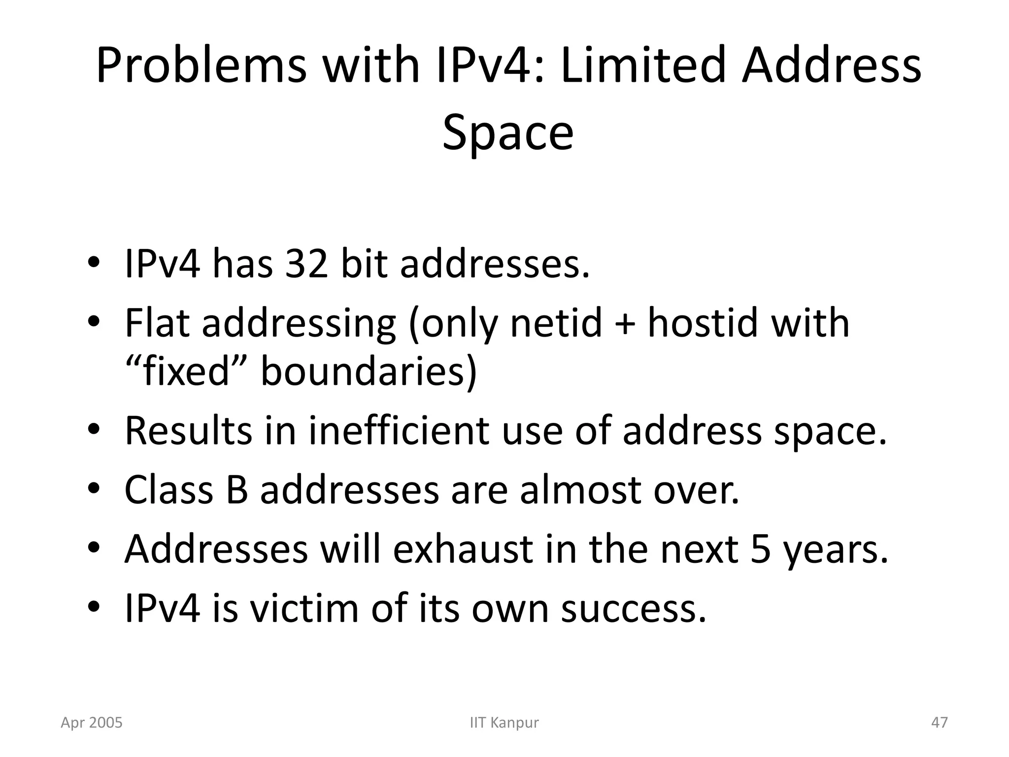 Apr 2005 IIT Kanpur 47
Problems with IPv4: Limited Address
Space
• IPv4 has 32 bit addresses.
• Flat addressing (only netid + hostid with
“fixed” boundaries)
• Results in inefficient use of address space.
• Class B addresses are almost over.
• Addresses will exhaust in the next 5 years.
• IPv4 is victim of its own success.
 