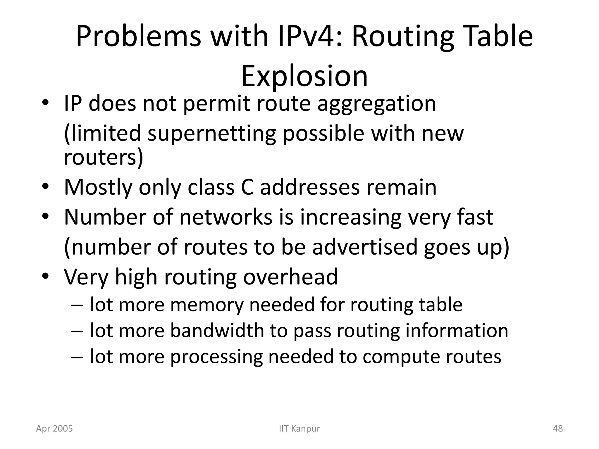 Apr 2005 IIT Kanpur 48
Problems with IPv4: Routing Table
Explosion
• IP does not permit route aggregation
(limited supernetting possible with new
routers)
• Mostly only class C addresses remain
• Number of networks is increasing very fast
(number of routes to be advertised goes up)
• Very high routing overhead
– lot more memory needed for routing table
– lot more bandwidth to pass routing information
– lot more processing needed to compute routes
 