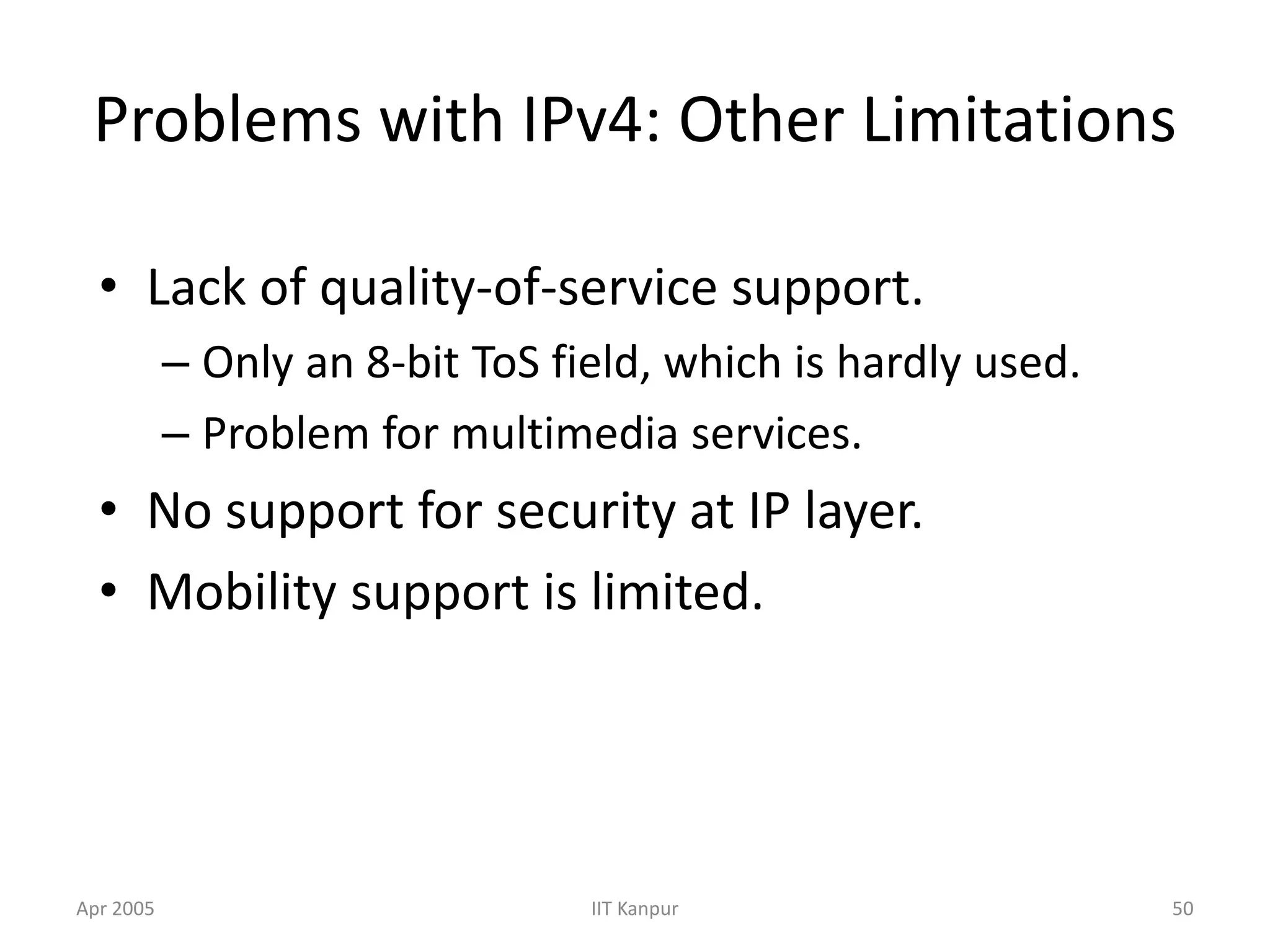 Apr 2005 IIT Kanpur 50
Problems with IPv4: Other Limitations
• Lack of quality-of-service support.
– Only an 8-bit ToS field, which is hardly used.
– Problem for multimedia services.
• No support for security at IP layer.
• Mobility support is limited.
 