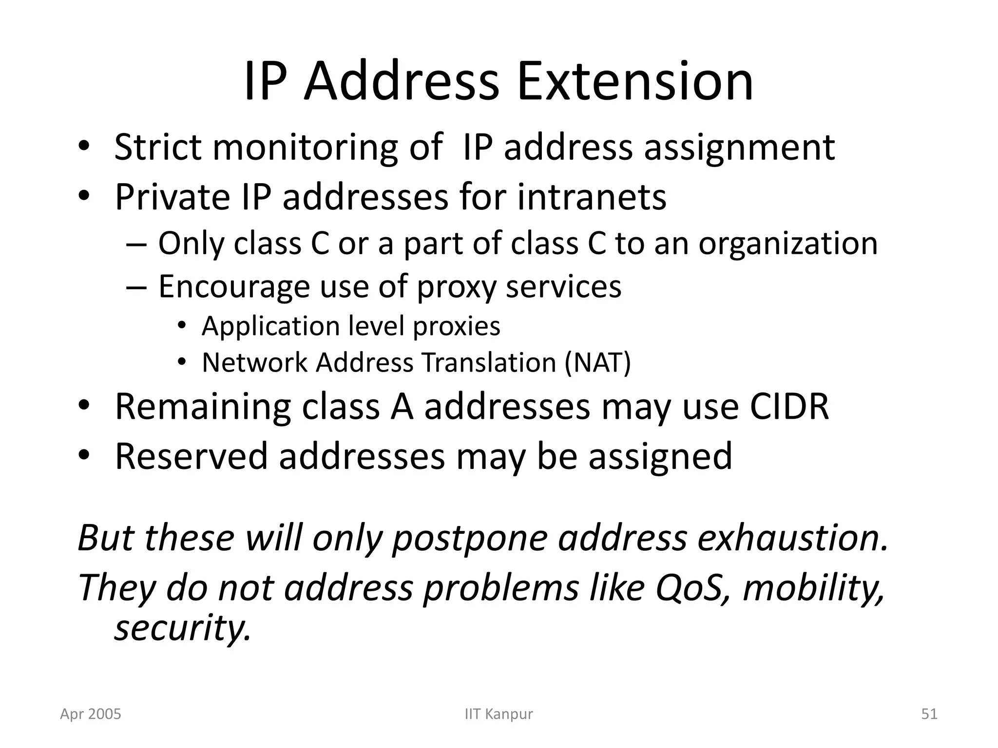 Apr 2005 IIT Kanpur 51
IP Address Extension
• Strict monitoring of IP address assignment
• Private IP addresses for intranets
– Only class C or a part of class C to an organization
– Encourage use of proxy services
• Application level proxies
• Network Address Translation (NAT)
• Remaining class A addresses may use CIDR
• Reserved addresses may be assigned
But these will only postpone address exhaustion.
They do not address problems like QoS, mobility,
security.
 