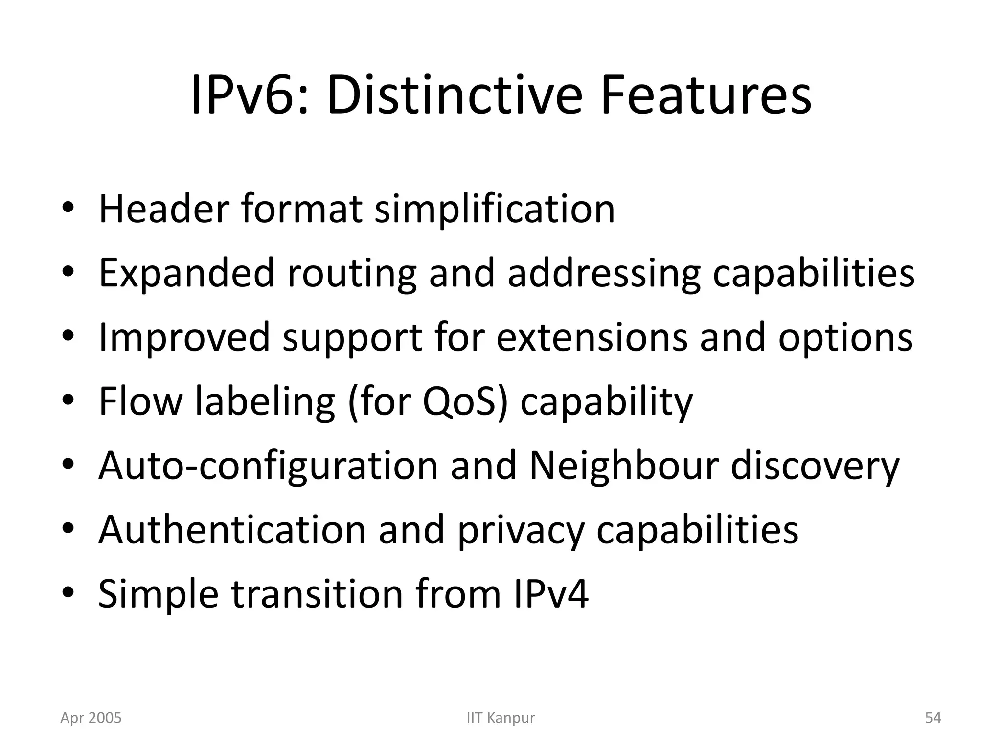 Apr 2005 IIT Kanpur 54
IPv6: Distinctive Features
• Header format simplification
• Expanded routing and addressing capabilities
• Improved support for extensions and options
• Flow labeling (for QoS) capability
• Auto-configuration and Neighbour discovery
• Authentication and privacy capabilities
• Simple transition from IPv4
 