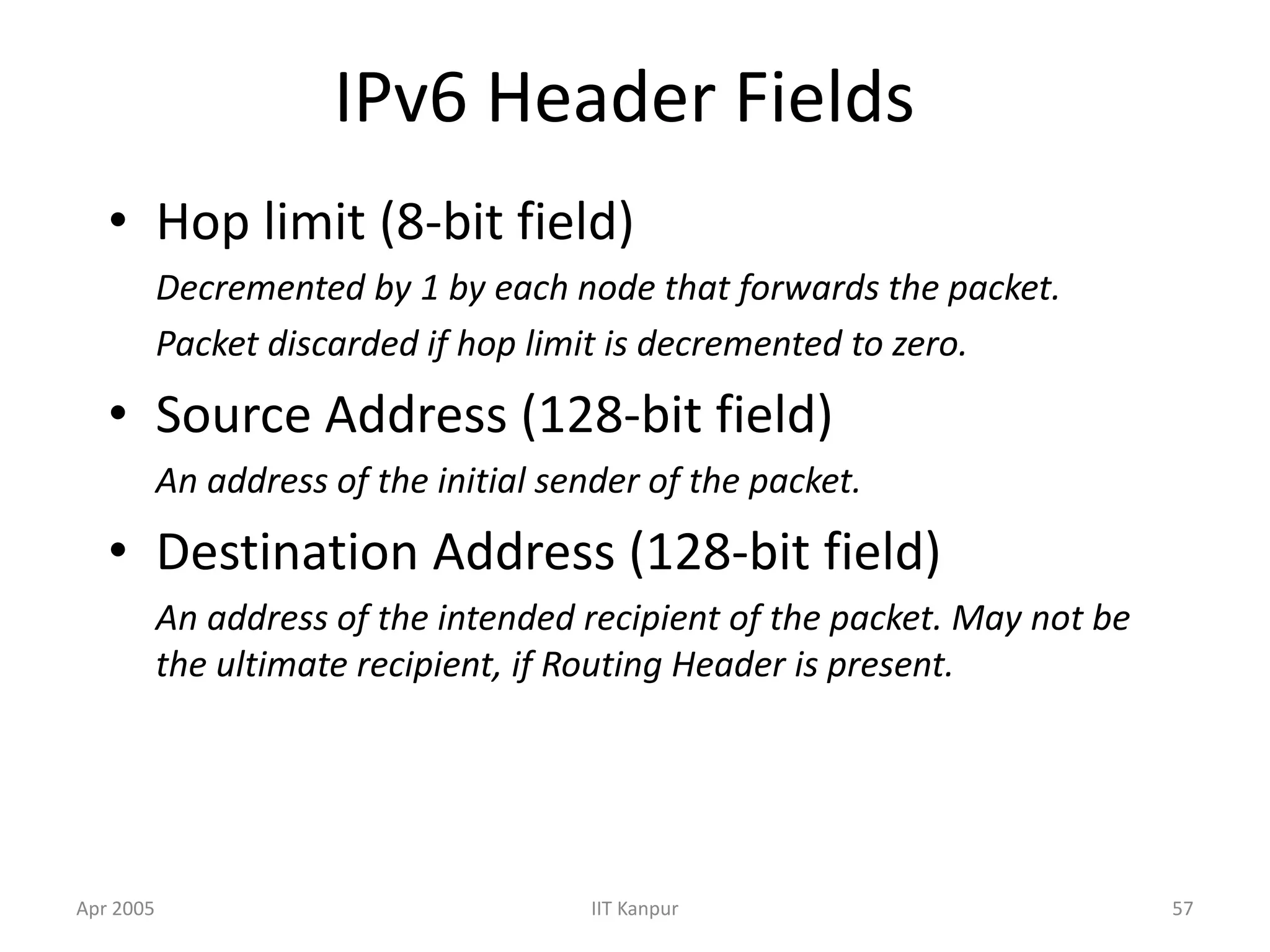 Apr 2005 IIT Kanpur 57
IPv6 Header Fields
• Hop limit (8-bit field)
Decremented by 1 by each node that forwards the packet.
Packet discarded if hop limit is decremented to zero.
• Source Address (128-bit field)
An address of the initial sender of the packet.
• Destination Address (128-bit field)
An address of the intended recipient of the packet. May not be
the ultimate recipient, if Routing Header is present.
 