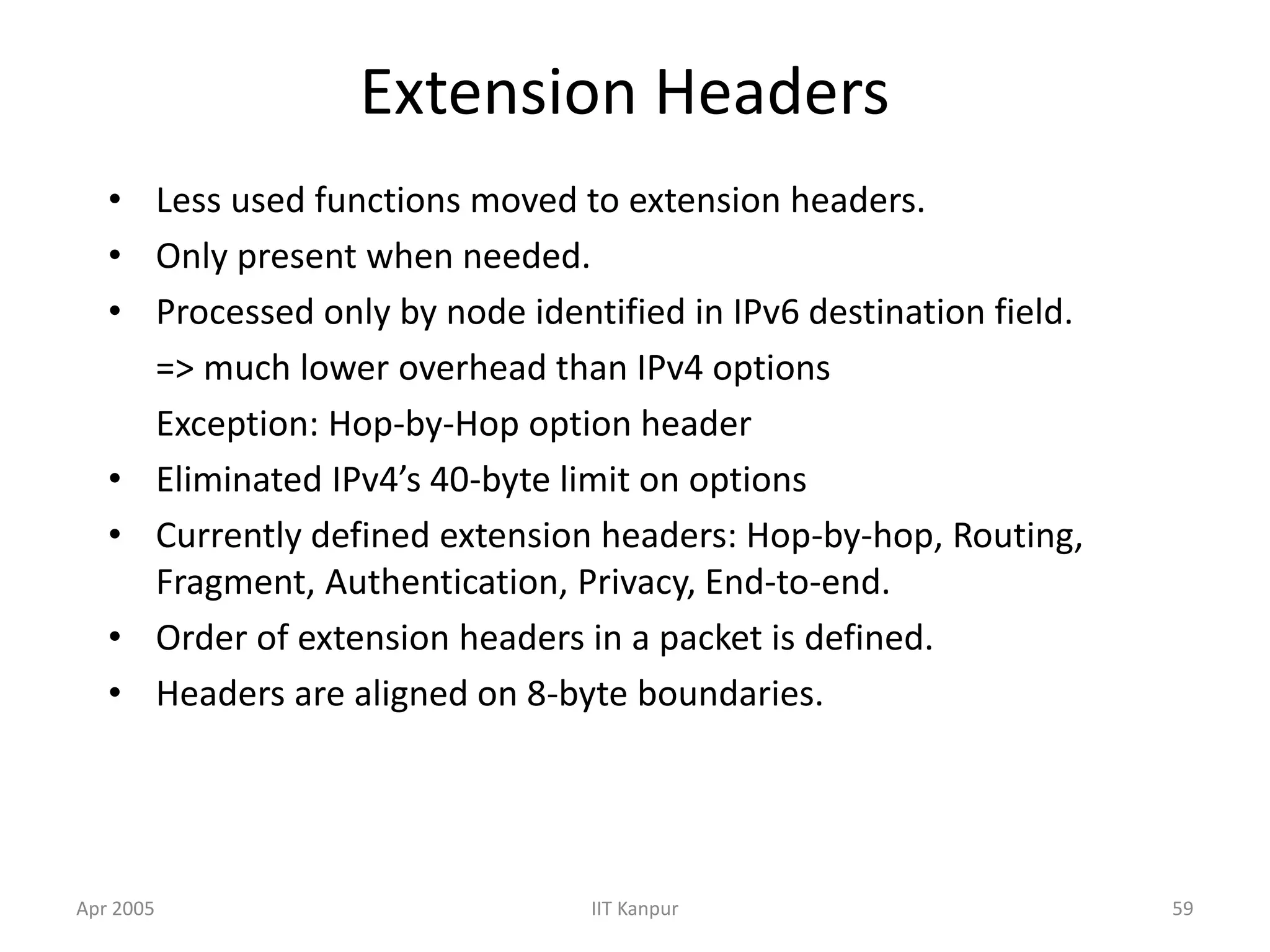 Apr 2005 IIT Kanpur 59
Extension Headers
• Less used functions moved to extension headers.
• Only present when needed.
• Processed only by node identified in IPv6 destination field.
=> much lower overhead than IPv4 options
Exception: Hop-by-Hop option header
• Eliminated IPv4’s 40-byte limit on options
• Currently defined extension headers: Hop-by-hop, Routing,
Fragment, Authentication, Privacy, End-to-end.
• Order of extension headers in a packet is defined.
• Headers are aligned on 8-byte boundaries.
 