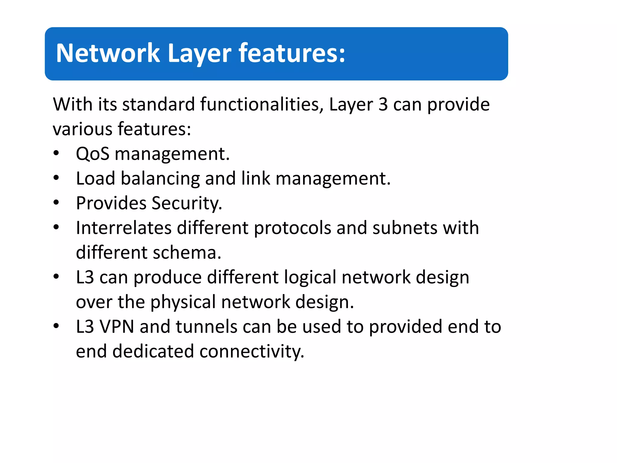 Network Layer features:
With its standard functionalities, Layer 3 can provide
various features:
• QoS management.
• Load balancing and link management.
• Provides Security.
• Interrelates different protocols and subnets with
different schema.
• L3 can produce different logical network design
over the physical network design.
• L3 VPN and tunnels can be used to provided end to
end dedicated connectivity.
 