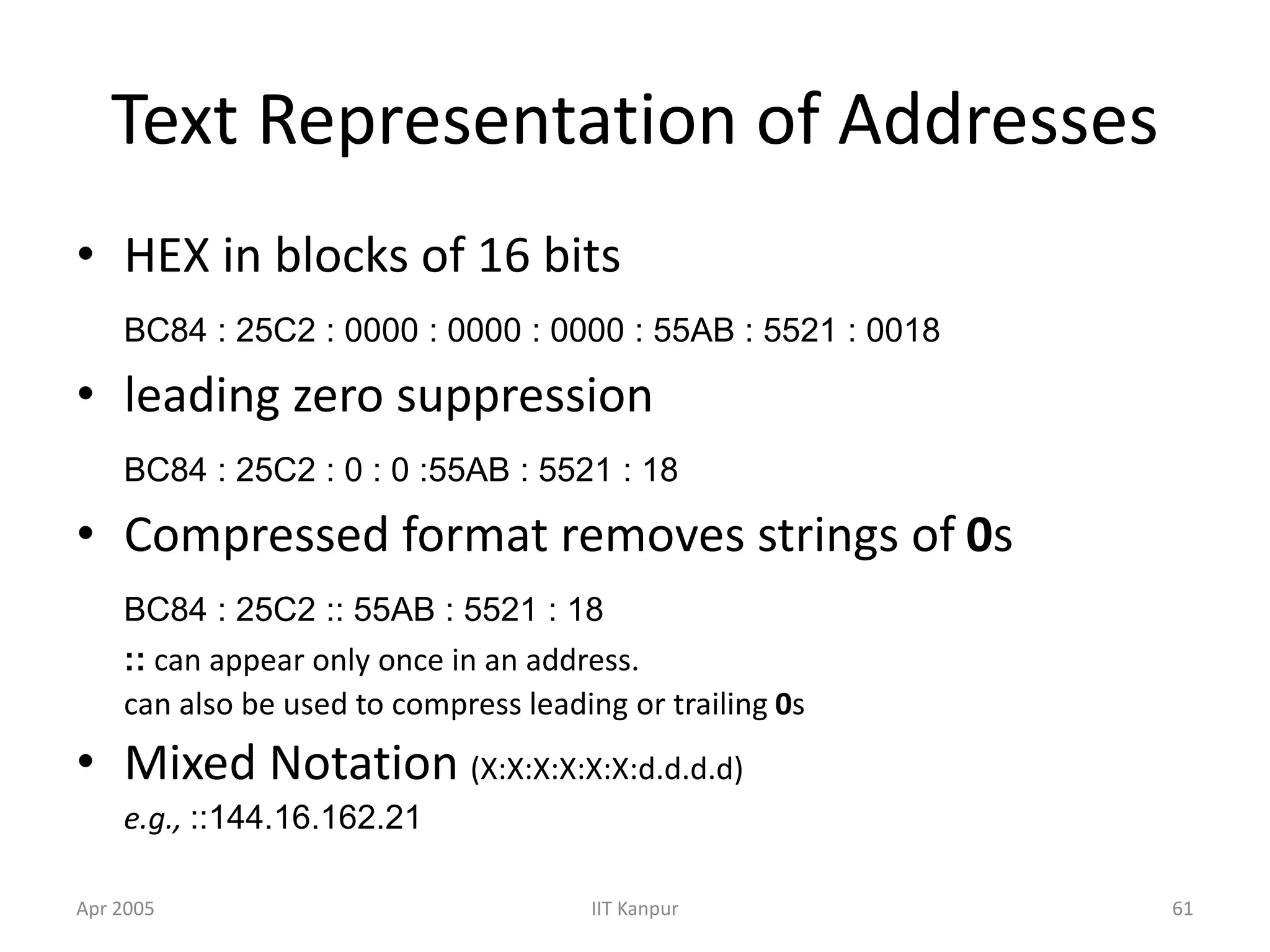 Apr 2005 IIT Kanpur 61
Text Representation of Addresses
• HEX in blocks of 16 bits
BC84 : 25C2 : 0000 : 0000 : 0000 : 55AB : 5521 : 0018
• leading zero suppression
BC84 : 25C2 : 0 : 0 :55AB : 5521 : 18
• Compressed format removes strings of 0s
BC84 : 25C2 :: 55AB : 5521 : 18
:: can appear only once in an address.
can also be used to compress leading or trailing 0s
• Mixed Notation (X:X:X:X:X:X:d.d.d.d)
e.g., ::144.16.162.21
 
