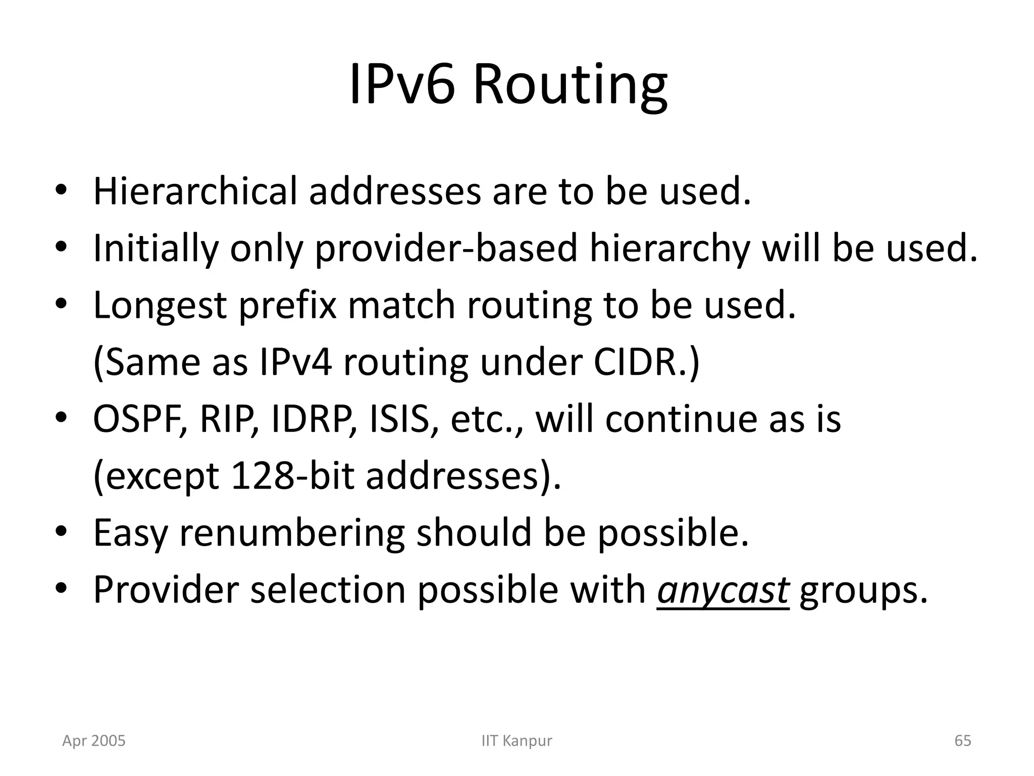 Apr 2005 IIT Kanpur 65
IPv6 Routing
• Hierarchical addresses are to be used.
• Initially only provider-based hierarchy will be used.
• Longest prefix match routing to be used.
(Same as IPv4 routing under CIDR.)
• OSPF, RIP, IDRP, ISIS, etc., will continue as is
(except 128-bit addresses).
• Easy renumbering should be possible.
• Provider selection possible with anycast groups.
 