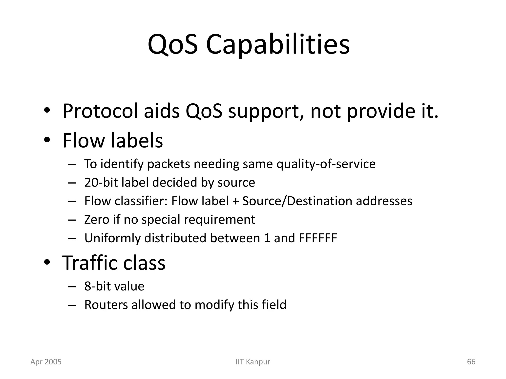 Apr 2005 IIT Kanpur 66
QoS Capabilities
• Protocol aids QoS support, not provide it.
• Flow labels
– To identify packets needing same quality-of-service
– 20-bit label decided by source
– Flow classifier: Flow label + Source/Destination addresses
– Zero if no special requirement
– Uniformly distributed between 1 and FFFFFF
• Traffic class
– 8-bit value
– Routers allowed to modify this field
 