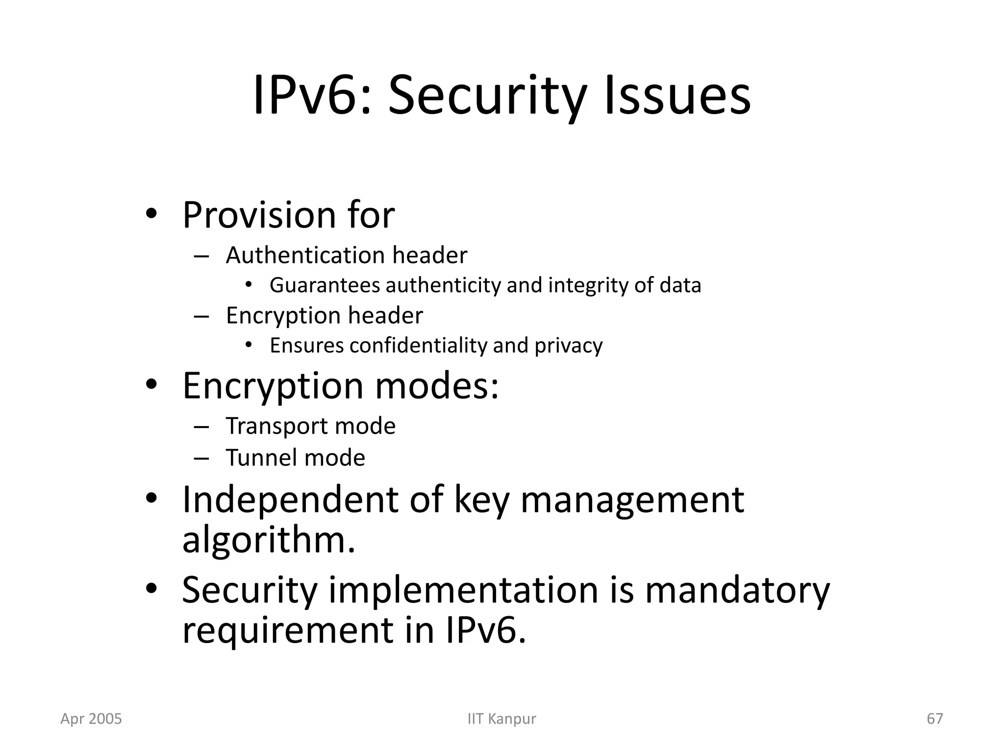 Apr 2005 IIT Kanpur 67
IPv6: Security Issues
• Provision for
– Authentication header
• Guarantees authenticity and integrity of data
– Encryption header
• Ensures confidentiality and privacy
• Encryption modes:
– Transport mode
– Tunnel mode
• Independent of key management
algorithm.
• Security implementation is mandatory
requirement in IPv6.
 