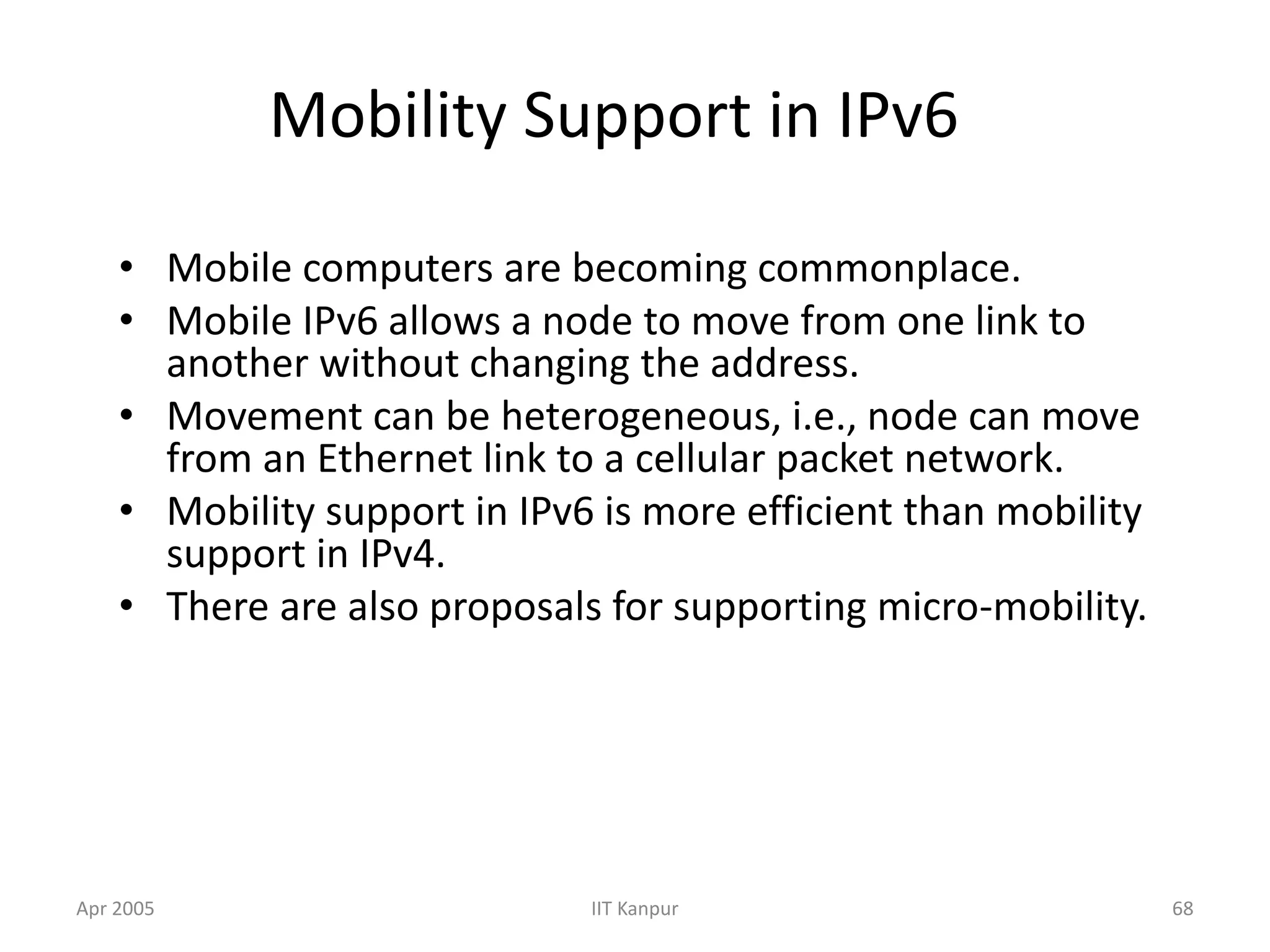 Apr 2005 IIT Kanpur 68
Mobility Support in IPv6
• Mobile computers are becoming commonplace.
• Mobile IPv6 allows a node to move from one link to
another without changing the address.
• Movement can be heterogeneous, i.e., node can move
from an Ethernet link to a cellular packet network.
• Mobility support in IPv6 is more efficient than mobility
support in IPv4.
• There are also proposals for supporting micro-mobility.
 