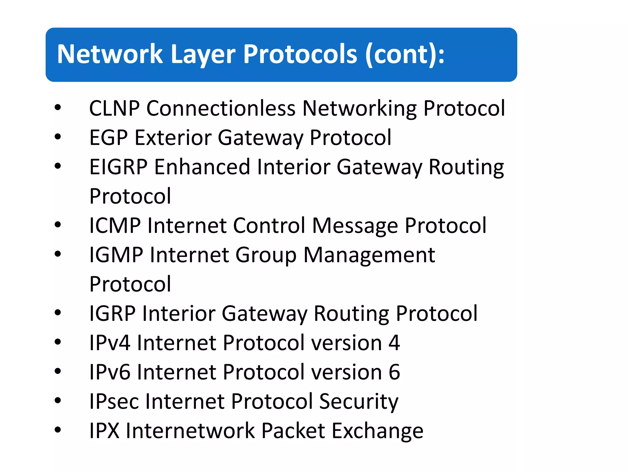 Network Layer Protocols (cont):
• CLNP Connectionless Networking Protocol
• EGP Exterior Gateway Protocol
• EIGRP Enhanced Interior Gateway Routing
Protocol
• ICMP Internet Control Message Protocol
• IGMP Internet Group Management
Protocol
• IGRP Interior Gateway Routing Protocol
• IPv4 Internet Protocol version 4
• IPv6 Internet Protocol version 6
• IPsec Internet Protocol Security
• IPX Internetwork Packet Exchange
 