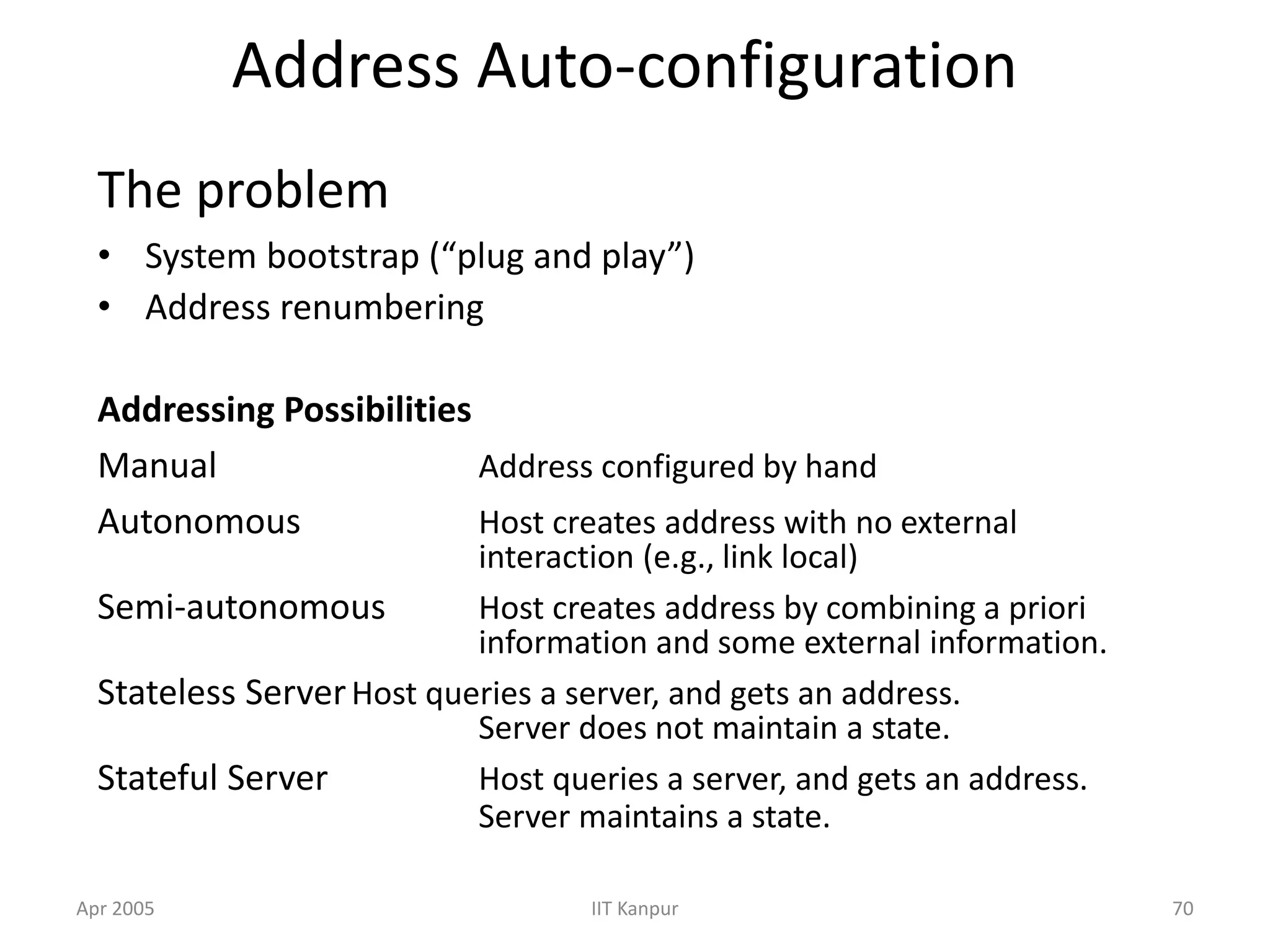 Apr 2005 IIT Kanpur 70
Address Auto-configuration
The problem
• System bootstrap (“plug and play”)
• Address renumbering
Addressing Possibilities
Manual Address configured by hand
Autonomous Host creates address with no external
interaction (e.g., link local)
Semi-autonomous Host creates address by combining a priori
information and some external information.
Stateless ServerHost queries a server, and gets an address.
Server does not maintain a state.
Stateful Server Host queries a server, and gets an address.
Server maintains a state.
 