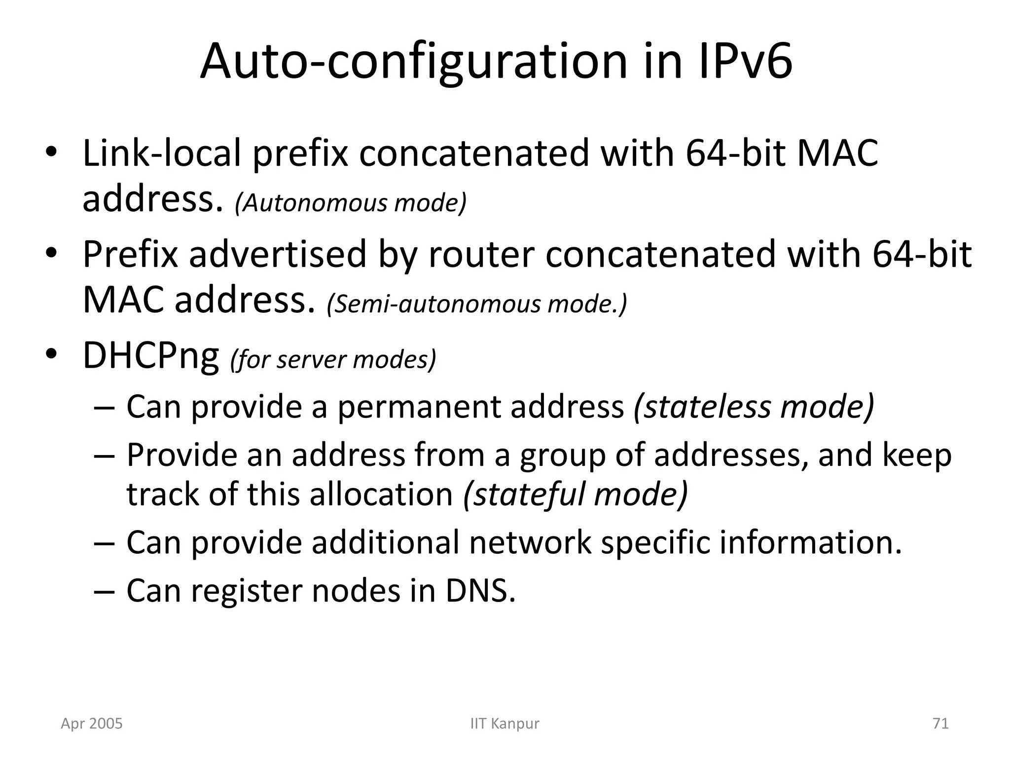 Apr 2005 IIT Kanpur 71
Auto-configuration in IPv6
• Link-local prefix concatenated with 64-bit MAC
address. (Autonomous mode)
• Prefix advertised by router concatenated with 64-bit
MAC address. (Semi-autonomous mode.)
• DHCPng (for server modes)
– Can provide a permanent address (stateless mode)
– Provide an address from a group of addresses, and keep
track of this allocation (stateful mode)
– Can provide additional network specific information.
– Can register nodes in DNS.
 