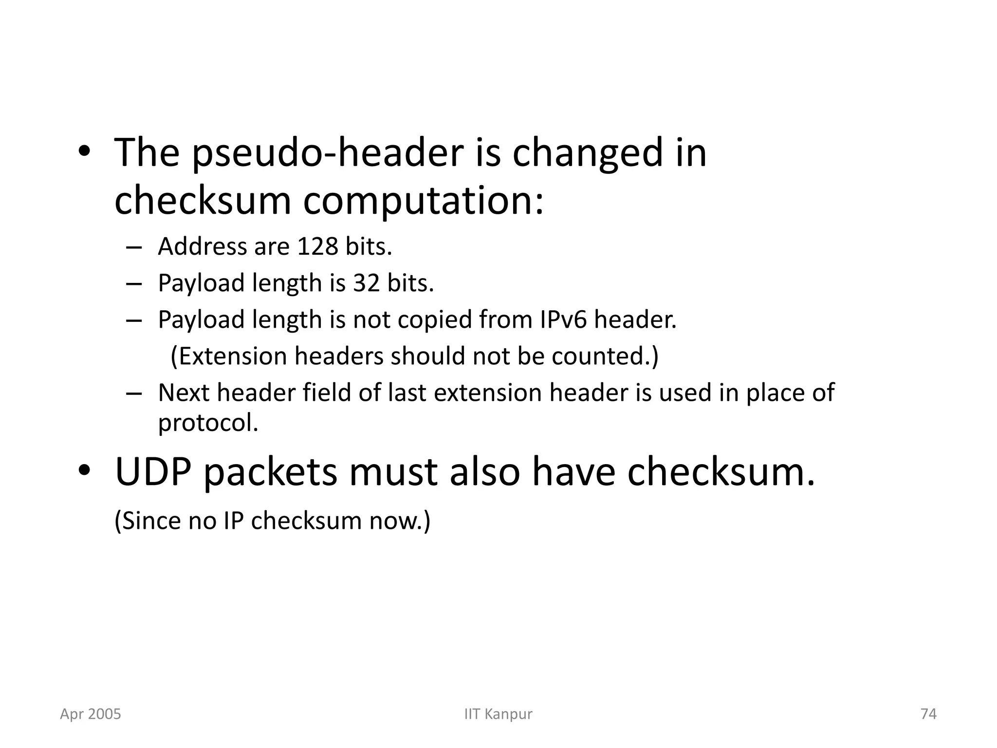 Apr 2005 IIT Kanpur 74
• The pseudo-header is changed in
checksum computation:
– Address are 128 bits.
– Payload length is 32 bits.
– Payload length is not copied from IPv6 header.
(Extension headers should not be counted.)
– Next header field of last extension header is used in place of
protocol.
• UDP packets must also have checksum.
(Since no IP checksum now.)
 