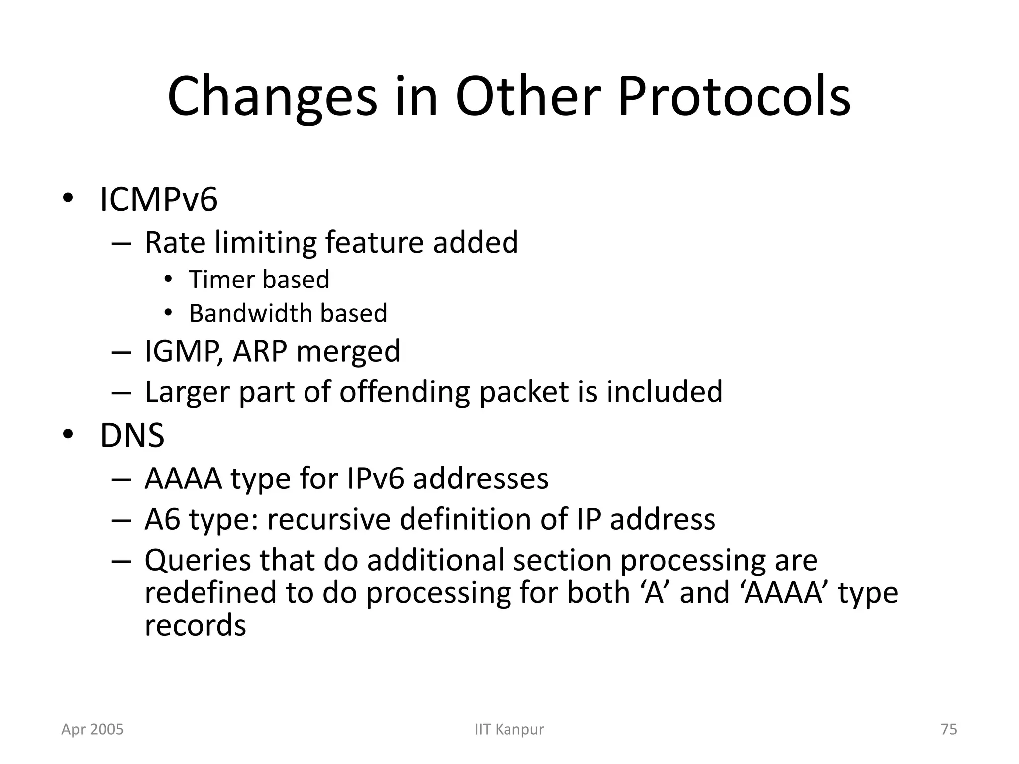 Apr 2005 IIT Kanpur 75
Changes in Other Protocols
• ICMPv6
– Rate limiting feature added
• Timer based
• Bandwidth based
– IGMP, ARP merged
– Larger part of offending packet is included
• DNS
– AAAA type for IPv6 addresses
– A6 type: recursive definition of IP address
– Queries that do additional section processing are
redefined to do processing for both ‘A’ and ‘AAAA’ type
records
 