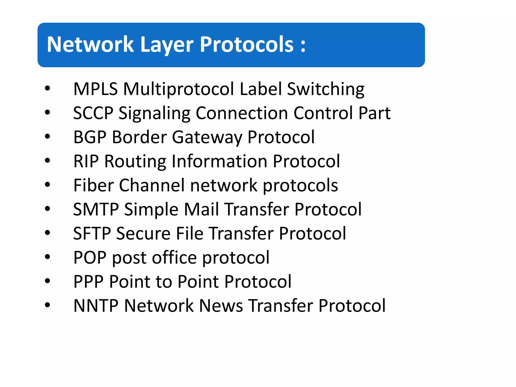 Network Layer Protocols :
• MPLS Multiprotocol Label Switching
• SCCP Signaling Connection Control Part
• BGP Border Gateway Protocol
• RIP Routing Information Protocol
• Fiber Channel network protocols
• SMTP Simple Mail Transfer Protocol
• SFTP Secure File Transfer Protocol
• POP post office protocol
• PPP Point to Point Protocol
• NNTP Network News Transfer Protocol
 