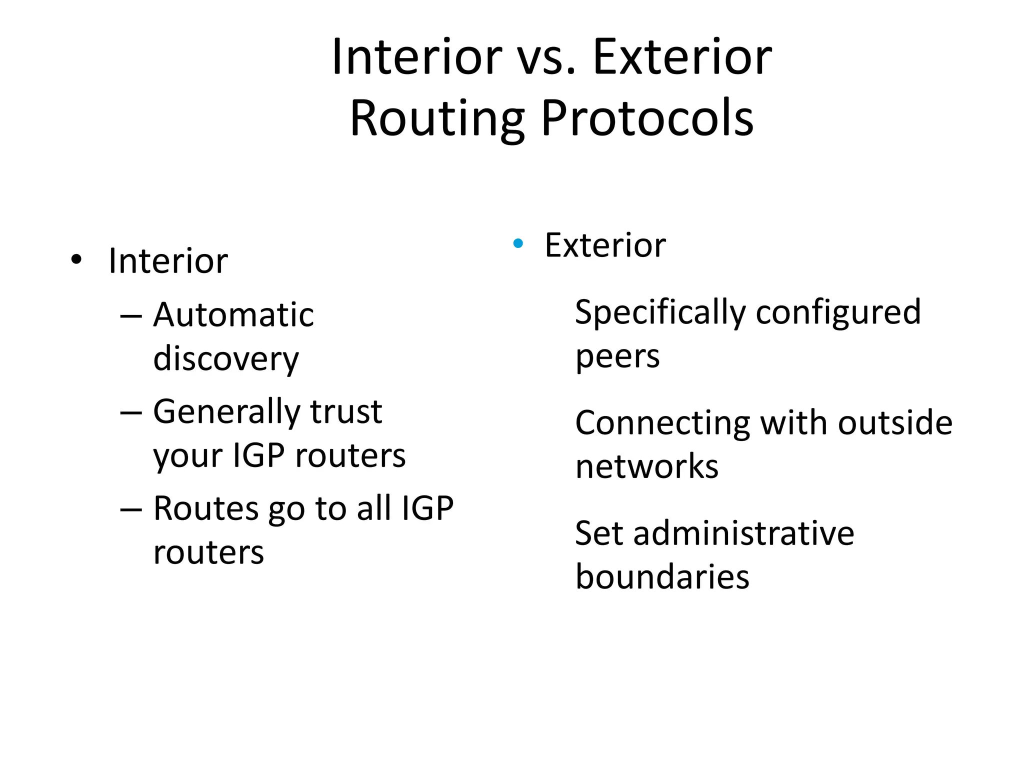 • Interior
– Automatic
discovery
– Generally trust
your IGP routers
– Routes go to all IGP
routers
• Exterior
Specifically configured
peers
Connecting with outside
networks
Set administrative
boundaries
Interior vs. Exterior
Routing Protocols
 