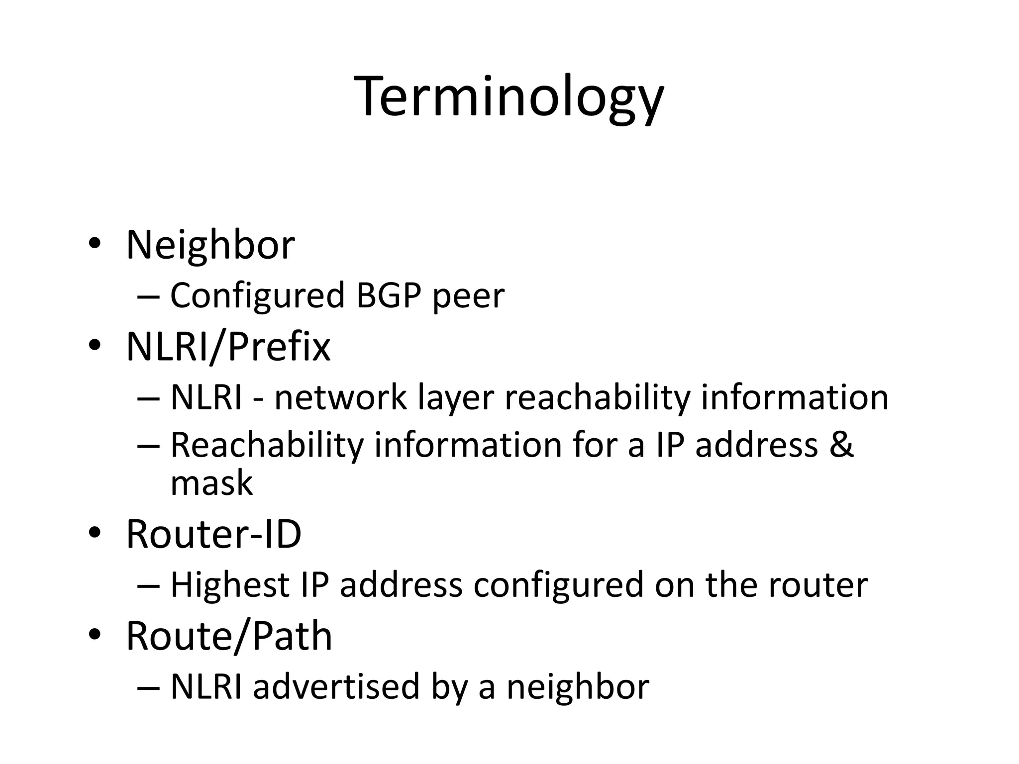 Terminology
• Neighbor
– Configured BGP peer
• NLRI/Prefix
– NLRI - network layer reachability information
– Reachability information for a IP address &
mask
• Router-ID
– Highest IP address configured on the router
• Route/Path
– NLRI advertised by a neighbor
 
