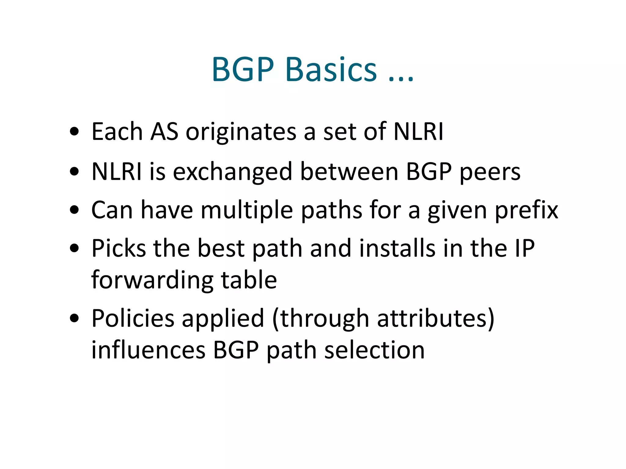 BGP Basics ...
• Each AS originates a set of NLRI
• NLRI is exchanged between BGP peers
• Can have multiple paths for a given prefix
• Picks the best path and installs in the IP
forwarding table
• Policies applied (through attributes)
influences BGP path selection
 