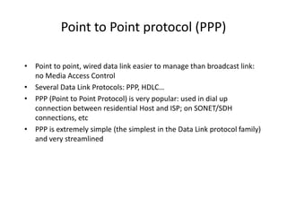 Point to Point protocol (PPP)
• Point to point, wired data link easier to manage than broadcast link:
no Media Access Control
• Several Data Link Protocols: PPP, HDLC…
• PPP (Point to Point Protocol) is very popular: used in dial up
connection between residential Host and ISP; on SONET/SDH
connections, etc
• PPP is extremely simple (the simplest in the Data Link protocol family)
and very streamlined
 