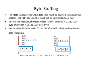 Byte Stuffing
• For “data transparency”, the data field must be allowed to include the
pattern <01111110> ; ie, this must not be interpreted as a flag
• to alert the receiver, the transmitter “stuffs” an extra < 01111101>
byte after each < 01111110> data byte
• the receiver discards each 01111101 after 01111110, and continues
data reception
 