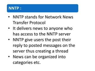 NNTP :
• NNTP stands for Network News
Transfer Protocol
• It delivers news to anyone who
has access to the NNTP server
• NNTP give users the post their
reply to posted messages on the
server thus creating a thread
• News can be organized into
categories etc.
 