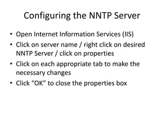 Configuring the NNTP Server
• Open Internet Information Services (IIS)
• Click on server name / right click on desired
NNTP Server / click on properties
• Click on each appropriate tab to make the
necessary changes
• Click “OK” to close the properties box
 