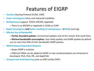 Features of EIGRP
• Classless Routing Protocol (VLSM, CIDR)
• Faster convergence times and improved scalability
• Multiprotocol support: TCP/IP, IPX/SPX, Appletalk
– There is no IPX/SPX or Appletalk in CCNA or CCNP
• Rapid Convergence and Better handling of routing loops – (DUAL) (coming)
• Efficient Use of Bandwidth
– Partial, bounded updates: Incremental updates only to the routers that need them.
– Minimal bandwidth consumption: Uses Hello packets and EIGRP packets by default
use no more that 50% of link’s bandwidth EIGRP packets.
• PDM (Protocol Dependent Module)
– Keeps EIGRP is modular
– Different PDMs can be added to EIGRP as new routed protocols are enhanced or
developed: IPv4, IPv6, IPX, and AppleTalk
• Unequal-cost load balancing same as IGRP (unlike OSPF)
 