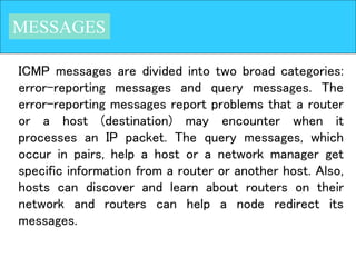 MESSAGES
ICMP messages are divided into two broad categories:
error-reporting messages and query messages. The
error-reporting messages report problems that a router
or a host (destination) may encounter when it
processes an IP packet. The query messages, which
occur in pairs, help a host or a network manager get
specific information from a router or another host. Also,
hosts can discover and learn about routers on their
network and routers can help a node redirect its
messages.
 