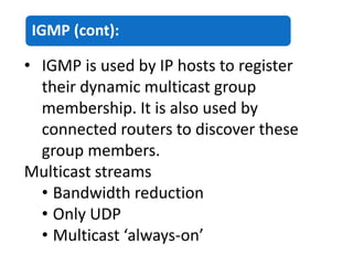 IGMP (cont):
• IGMP is used by IP hosts to register
their dynamic multicast group
membership. It is also used by
connected routers to discover these
group members.
Multicast streams
• Bandwidth reduction
• Only UDP
• Multicast ‘always-on’
 