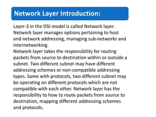 Network Layer Introduction:
Layer-3 in the OSI model is called Network layer.
Network layer manages options pertaining to host
and network addressing, managing sub-networks and
internetworking.
Network layer takes the responsibility for routing
packets from source to destination within or outside a
subnet. Two different subnet may have different
addressing schemes or non-compatible addressing
types. Same with protocols, two different subnet may
be operating on different protocols which are not
compatible with each other. Network layer has the
responsibility to how to route packets from source to
destination, mapping different addressing schemes
and protocols.
 