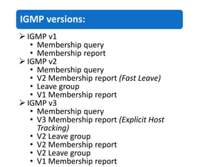IGMP versions:
 IGMP v1
• Membership query
• Membership report
 IGMP v2
• Membership query
• V2 Membership report (Fast Leave)
• Leave group
• V1 Membership report
 IGMP v3
• Membership query
• V3 Membership report (Explicit Host
Tracking)
• V2 Leave group
• V2 Membership report
• V2 Leave group
• V1 Membership report
 