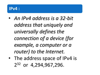 IPv4 :
• An IPv4 address is a 32-bit
address that uniquely and
universally defines the
connection of a device (for
example, a computer or a
router) to the Internet.
• The address space of IPv4 is
232 or 4,294,967,296.
 