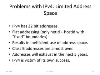Apr 2005 IIT Kanpur 47
Problems with IPv4: Limited Address
Space
• IPv4 has 32 bit addresses.
• Flat addressing (only netid + hostid with
“fixed” boundaries)
• Results in inefficient use of address space.
• Class B addresses are almost over.
• Addresses will exhaust in the next 5 years.
• IPv4 is victim of its own success.
 