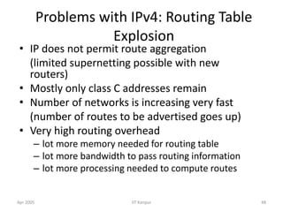 Apr 2005 IIT Kanpur 48
Problems with IPv4: Routing Table
Explosion
• IP does not permit route aggregation
(limited supernetting possible with new
routers)
• Mostly only class C addresses remain
• Number of networks is increasing very fast
(number of routes to be advertised goes up)
• Very high routing overhead
– lot more memory needed for routing table
– lot more bandwidth to pass routing information
– lot more processing needed to compute routes
 