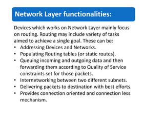 Network Layer functionalities:
Devices which works on Network Layer mainly focus
on routing. Routing may include variety of tasks
aimed to achieve a single goal. These can be:
• Addressing Devices and Networks.
• Populating Routing tables (or static routes).
• Queuing incoming and outgoing data and then
forwarding them according to Quality of Service
constraints set for those packets.
• Internetworking between two different subnets.
• Delivering packets to destination with best efforts.
• Provides connection oriented and connection less
mechanism.
 