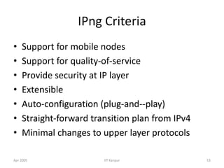 Apr 2005 IIT Kanpur 53
IPng Criteria
• Support for mobile nodes
• Support for quality-of-service
• Provide security at IP layer
• Extensible
• Auto-configuration (plug-and--play)
• Straight-forward transition plan from IPv4
• Minimal changes to upper layer protocols
 