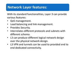 Network Layer features:
With its standard functionalities, Layer 3 can provide
various features:
• QoS management.
• Load balancing and link management.
• Provides Security.
• Interrelates different protocols and subnets with
different schema.
• L3 can produce different logical network design
over the physical network design.
• L3 VPN and tunnels can be used to provided end to
end dedicated connectivity.
 