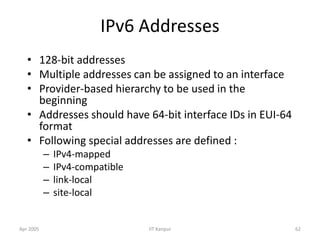 Apr 2005 IIT Kanpur 62
IPv6 Addresses
• 128-bit addresses
• Multiple addresses can be assigned to an interface
• Provider-based hierarchy to be used in the
beginning
• Addresses should have 64-bit interface IDs in EUI-64
format
• Following special addresses are defined :
– IPv4-mapped
– IPv4-compatible
– link-local
– site-local
 