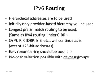 Apr 2005 IIT Kanpur 65
IPv6 Routing
• Hierarchical addresses are to be used.
• Initially only provider-based hierarchy will be used.
• Longest prefix match routing to be used.
(Same as IPv4 routing under CIDR.)
• OSPF, RIP, IDRP, ISIS, etc., will continue as is
(except 128-bit addresses).
• Easy renumbering should be possible.
• Provider selection possible with anycast groups.
 
