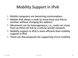 Apr 2005 IIT Kanpur 68
Mobility Support in IPv6
• Mobile computers are becoming commonplace.
• Mobile IPv6 allows a node to move from one link to
another without changing the address.
• Movement can be heterogeneous, i.e., node can move
from an Ethernet link to a cellular packet network.
• Mobility support in IPv6 is more efficient than mobility
support in IPv4.
• There are also proposals for supporting micro-mobility.
 