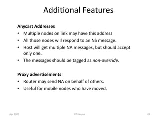 Apr 2005 IIT Kanpur 69
Additional Features
Anycast Addresses
• Multiple nodes on link may have this address
• All those nodes will respond to an NS message.
• Host will get multiple NA messages, but should accept
only one.
• The messages should be tagged as non-override.
Proxy advertisements
• Router may send NA on behalf of others.
• Useful for mobile nodes who have moved.
 