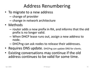 Apr 2005 IIT Kanpur 72
Address Renumbering
• To migrate to a new address
– change of provider
– change in network architecture
• Methods
– router adds a new prefix in RA, and informs that the old
prefix is no longer valid.
– When DHCP lease runs out, assign a new address to
node.
– DHCPng can ask nodes to release their addresses.
• Requires DNS update. DHCPng can update DNS for clients.
• Existing conversations may continue if the old
address continues to be valid for some time.
 