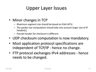 Apr 2005 IIT Kanpur 73
Upper Layer Issues
• Minor changes in TCP
– Maximum segment size should be based on Path MTU.
– The packet size computation should take into account larger size of IP
header(s).
– Pseudo-header for checksum is different.
• UDP checksum computation is now mandatory.
• Most application protocol specifications are
independent of TCP/IP - hence no change.
• FTP protocol exchanges IPv4 addresses - hence
needs to be changed.
 
